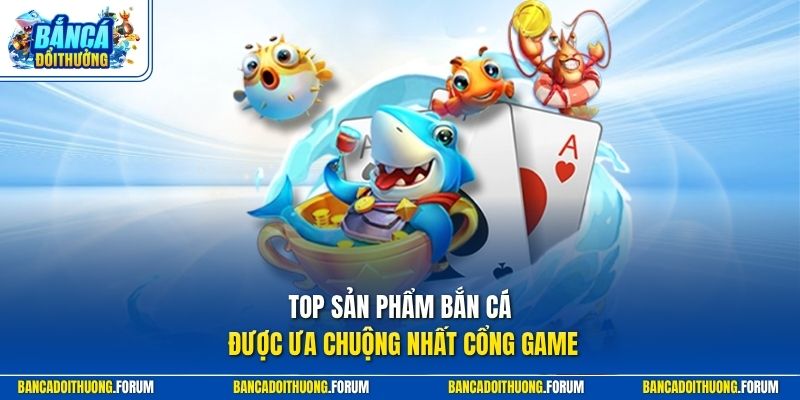 Top sản phẩm bắn cá được ưa chuộng nhất cổng game